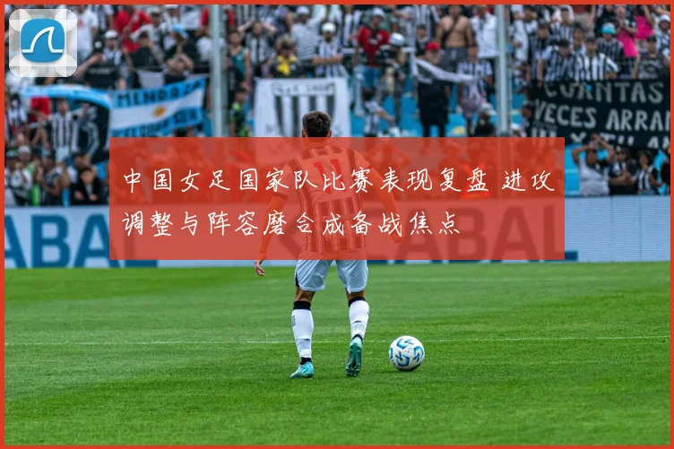 中国女足国家队比赛表现复盘 进攻调整与阵容磨合成备战焦点
