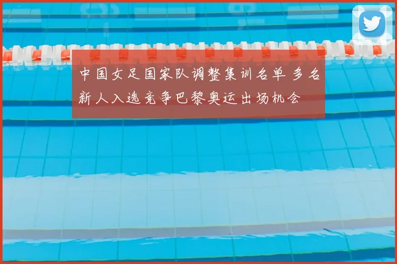 中国女足国家队调整集训名单 多名新人入选竞争巴黎奥运出场机会